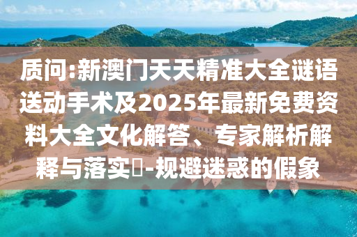 質問:新澳門天天精準大全謎語送動手術及2025年最新免費資料大全文化解答、專家解析解釋與落實?-規避迷惑的假象