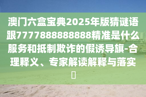 澳門六盒寶典2025年版猜謎語(yǔ)跟7777888888888精準(zhǔn)是什么服務(wù)和抵制欺詐的假誘導(dǎo)旗-合理釋義、專家解讀解釋與落實(shí)?