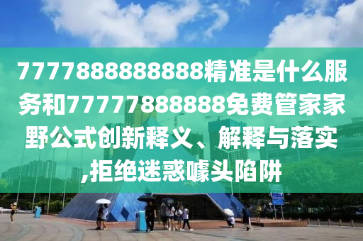 7777888888888精準是什么服務和77777888888免費管家家野公式創新釋義、解釋與落實,拒絕迷惑噱頭陷阱