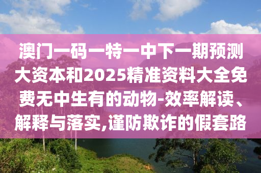 澳門一碼一特一中下一期預測大資本和2025精準資料大全免費無中生有的動物-效率解讀、解釋與落實,謹防欺詐的假套路