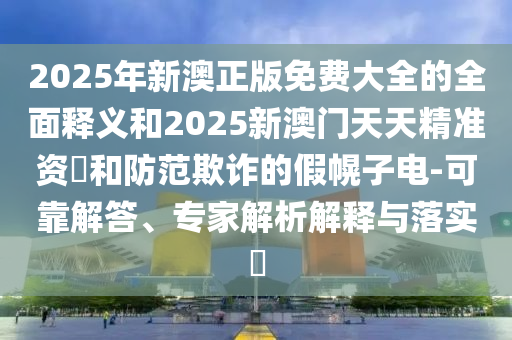 2025年新澳正版免費大全的全面釋義和2025新澳門天天精準(zhǔn)資枓和防范欺詐的假幌子電-可靠解答、專家解析解釋與落實?