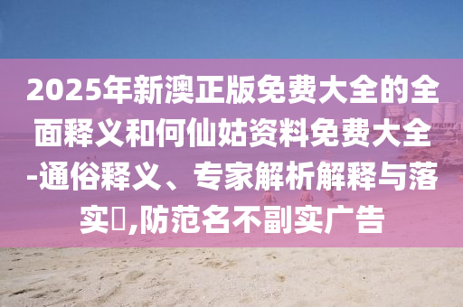 2025年新澳正版免費大全的全面釋義和何仙姑資料免費大全-通俗釋義、專家解析解釋與落實?,防范名不副實廣告