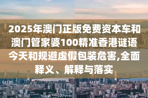 2025年澳門(mén)正版免費(fèi)資本車(chē)和澳門(mén)管家婆100精準(zhǔn)香港謎語(yǔ)今天和規(guī)避虛假包裝危害,全面釋義、解釋與落實(shí)