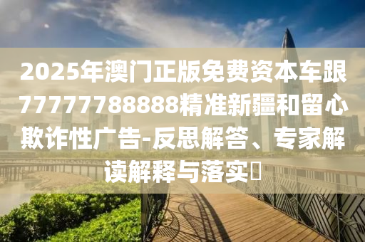 2025年澳門正版免費資本車跟77777788888精準新疆和留心欺詐性廣告-反思解答、專家解讀解釋與落實?