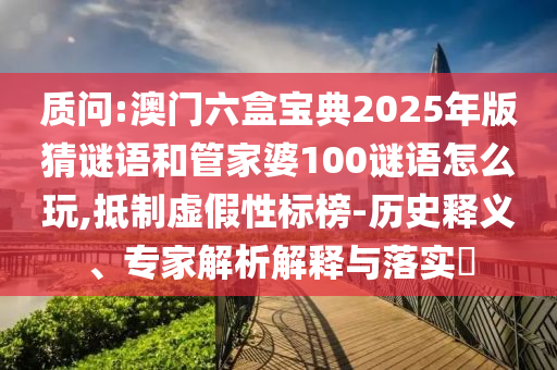 質問:澳門六盒寶典2025年版猜謎語和管家婆100謎語怎么玩,抵制虛假性標榜-歷史釋義、專家解析解釋與落實?