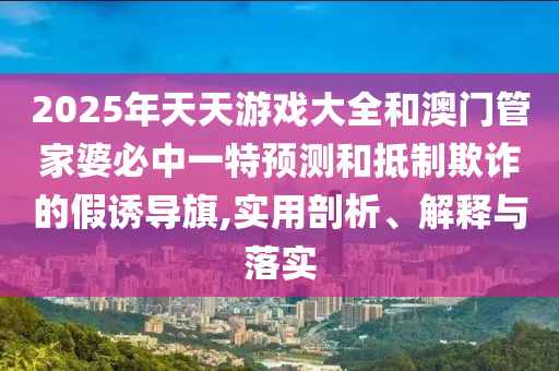 2025年天天游戲大全和澳門管家婆必中一特預測和抵制欺詐的假誘導旗,實用剖析、解釋與落實